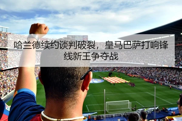 哈兰德续约谈判破裂，皇马巴萨打响锋线新王争夺战