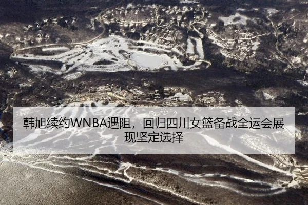 韩旭续约WNBA遇阻，回归四川女篮备战全运会展现坚定选择