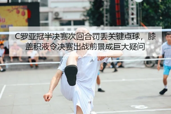 C罗亚冠半决赛次回合罚丢关键点球，膝盖积液令决赛出战前景成巨大疑问