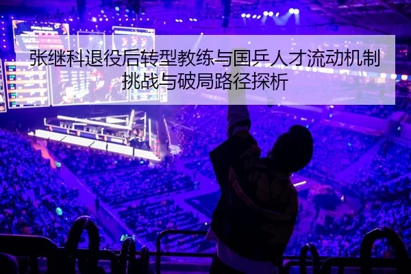 张继科退役后转型教练与国乒人才流动机制挑战与破局路径探析